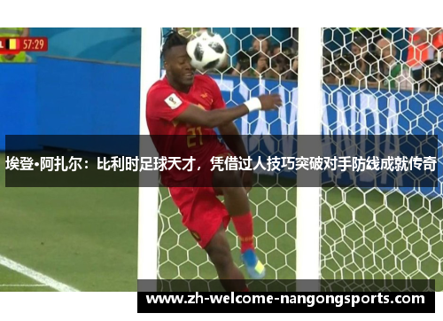 埃登·阿扎尔：比利时足球天才，凭借过人技巧突破对手防线成就传奇